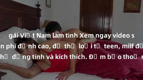 gái Việt Nam làm tình Xem ngay video sex không che miễn phí đỉnh cao, đủ thể loại từ teen, milf đến các cảnh quan hệ đồng tính và kích thích. Đảm bảo thoả mãn mọi khả năng kích thích của bạn!
