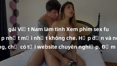 gái Việt Nam làm tình Xem phim sex full HD đỉnh cao, cập nhật mới nhất không che. Hấp dẫn và nóng bỏng, chỉ có tại website chuyên nghiệp. Đảm bảo sẽ khiến bạn mãn nhãn!