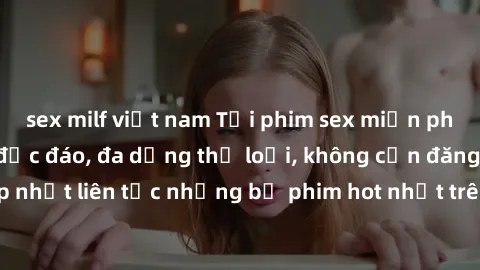 sex milf việt nam Tải phim sex miễn phí chất lượng cao độc đáo, đa dạng thể loại, không cần đăng ký tài khoản. Cập nhật liên tục những bộ phim hot nhất trên thị trường. Sự lựa chọn hàng đầu cho người