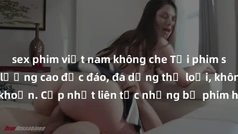 sex phim việt nam không che Tải phim sex miễn phí chất lượng cao độc đáo, đa dạng thể loại, không cần đăng ký tài khoản. Cập nhật liên tục những bộ phim hot nhất trên thị trường. Sự lựa chọn hàng đầu
