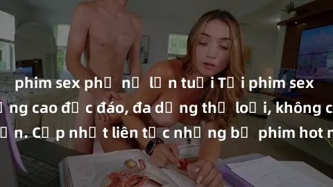 phim sex phụ nữ lớn tuổi Tải phim sex miễn phí chất lượng cao độc đáo, đa dạng thể loại, không cần đăng ký tài khoản. Cập nhật liên tục những bộ phim hot nhất trên thị trường. Sự lựa chọn hàng đầu cho