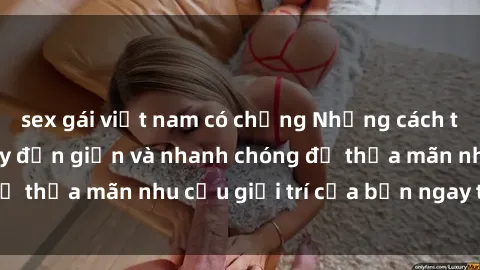 sex gái việt nam có chồng Những cách tải phim sex về máy đơn giản và nhanh chóng để thỏa mãn nhu cầu giải trí của bạn ngay tại nhà