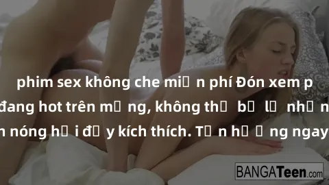 phim sex không che miễn phí Đón xem phim sex mới nhất đang hot trên mạng, không thể bỏ lỡ những cảnh nóng hổi đầy kích thích. Tận hưởng ngay trước khi bị xoá chóng mặt!