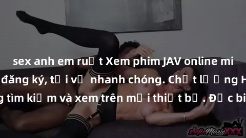 sex anh em ruột Xem phim JAV online miễn phí không cần đăng ký, tải về nhanh chóng. Chất lượng HD, dễ dàng tìm kiếm và xem trên mọi thiết bị. Đặc biệt, không quảng cáo làm phiền.
