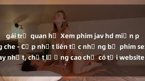 gái trẻ quan hệ Xem phim jav hd miễn phí đỉnh cao không che - Cập nhật liên tục những bộ phim sex hay nhất, chất lượng cao chỉ có tại website chuyên nghiệp hàng đầu.