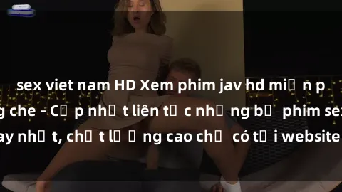 sex viet nam HD Xem phim jav hd miễn phí đỉnh cao không che - Cập nhật liên tục những bộ phim sex hay nhất, chất lượng cao chỉ có tại website chuyên nghiệp hàng đầu.