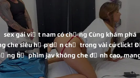 sex gái việt nam có chồng Cùng khám phá thế giới jav không che siêu hấp dẫn chỉ trong vài cú click! Đắm chìm trong những bộ phim jav không che đỉnh cao, mang lại trải nghiệm thú vị và đầy kích thích.