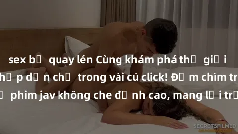 sex bị quay lén Cùng khám phá thế giới jav không che siêu hấp dẫn chỉ trong vài cú click! Đắm chìm trong những bộ phim jav không che đỉnh cao, mang lại trải nghiệm thú vị và đầy kích thích.