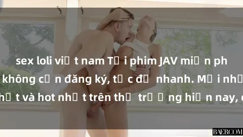 sex loli việt nam Tải phim JAV miễn phí chất lượng cao, không cần đăng ký, tốc độ nhanh. Mới nhất và hot nhất trên thị trường hiện nay, cập nhật hàng ngày.