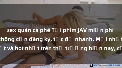 sex quán cà phê Tải phim JAV miễn phí chất lượng cao, không cần đăng ký, tốc độ nhanh. Mới nhất và hot nhất trên thị trường hiện nay, cập nhật hàng ngày.