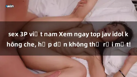 sex 3P việt nam Xem ngay top jav idol không che, hấp dẫn không thể rời mắt!