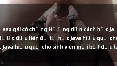 sex gái có chồng Hướng dẫn cách học Java cho sinh viên: Bước đầu tiên để tự học Java hiệu quả cho sinh viên mới bắt đầu là gì?