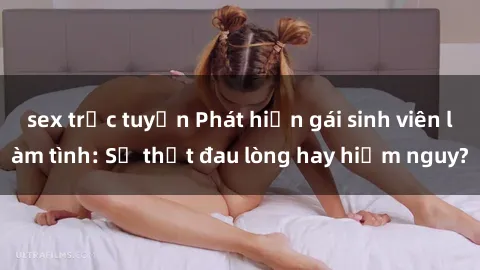 sex trực tuyến Phát hiện gái sinh viên làm tình: Sự thật đau lòng hay hiểm nguy?