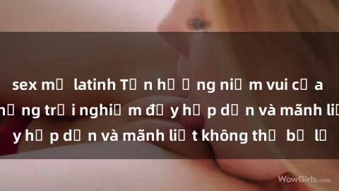 sex mỹ latinh Tận hưởng niềm vui của sex với gái trẻ: những trải nghiệm đầy hấp dẫn và mãnh liệt không thể bỏ lỡ