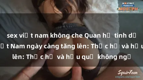 sex việt nam không che Quan hệ tình dục của nữ sinh Việt Nam ngày càng tăng lên: Thực hư và hậu quả không ngờ