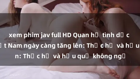 xem phim jav full HD Quan hệ tình dục của nữ sinh Việt Nam ngày càng tăng lên: Thực hư và hậu quả không ngờ