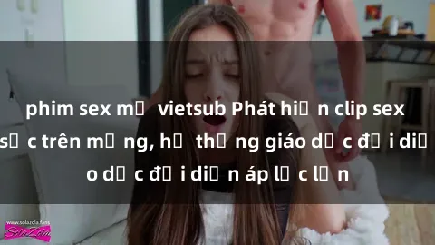 phim sex mỹ vietsub Phát hiện clip sex nữ sinh gây sốc trên mạng, hệ thống giáo dục đối diện áp lực lớn