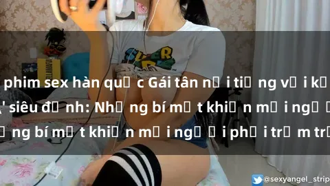phim sex hàn quốc Gái tân nổi tiếng với kỹ năng 'làm tình' siêu đỉnh: Những bí mật khiến mọi người phải trầm trồ