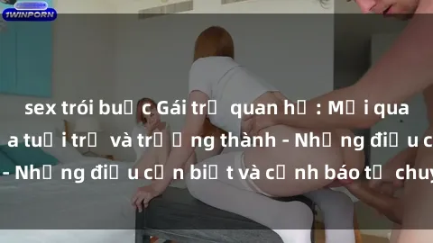 sex trói buộc Gái trẻ quan hệ: Mối quan hệ khác biệt giữa tuổi trẻ và trưởng thành - Những điều cần biết và cảnh báo từ chuyên gia