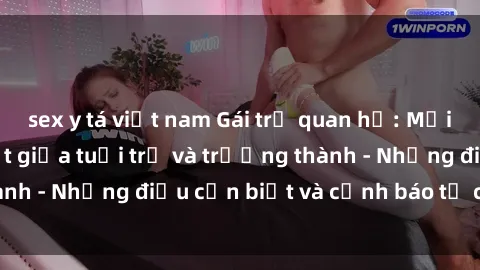 sex y tá việt nam Gái trẻ quan hệ: Mối quan hệ khác biệt giữa tuổi trẻ và trưởng thành - Những điều cần biết và cảnh báo từ chuyên gia