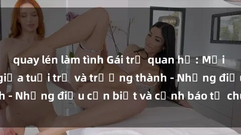 quay lén làm tình Gái trẻ quan hệ: Mối quan hệ khác biệt giữa tuổi trẻ và trưởng thành - Những điều cần biết và cảnh báo từ chuyên gia