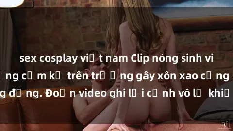 sex cosplay việt nam Clip nóng sinh viên gây sốc: Hành động cấm kỵ trên trường gây xôn xao cộng đồng. Đoạn video ghi lại cảnh vô lễ khiến dư luận bức xúc.