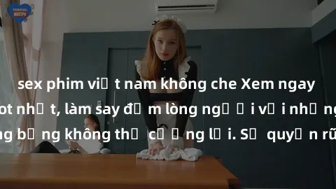 sex phim việt nam không che Xem ngay bộ phim sex milf hot nhất, làm say đắm lòng người với những cảnh nóng bỏng không thể cưỡng lại. Sự quyến rũ của MILF sẽ khiến bạn mãnh liệt!