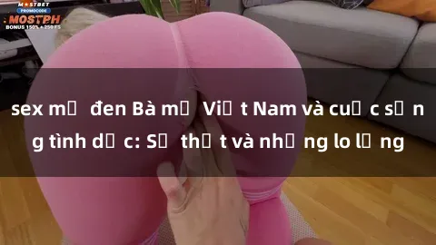 sex mỹ đen Bà mẹ Việt Nam và cuộc sống tình dục: Sự thật và những lo lắng