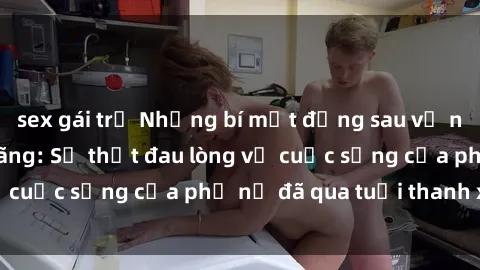 sex gái trẻ Những bí mật đằng sau vẻ ngoài gái già dâm đãng: Sự thật đau lòng về cuộc sống của phụ nữ đã qua tuổi thanh xuân