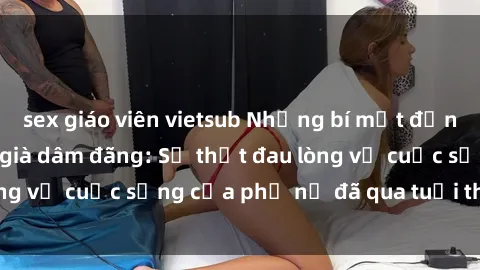 sex giáo viên vietsub Những bí mật đằng sau vẻ ngoài gái già dâm đãng: Sự thật đau lòng về cuộc sống của phụ nữ đã qua tuổi thanh xuân