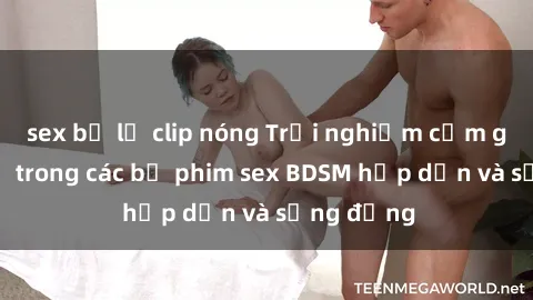 sex bị lộ clip nóng Trải nghiệm cảm giác mới lạ trong các bộ phim sex BDSM hấp dẫn và sống động
