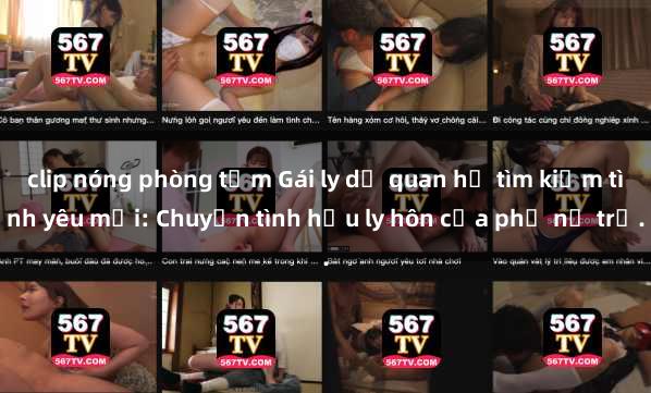 clip nóng phòng tắm Gái ly dị quan hệ tìm kiếm tình yêu mới: Chuyện tình hậu ly hôn của phụ nữ trẻ.