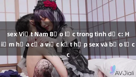 sex Việt Nam Bạo lực trong tình dục: Hiểm họa của việc kết hợp sex và bạo lực