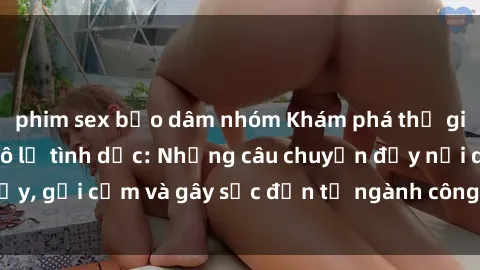 phim sex bạo dâm nhóm Khám phá thế giới của phim sex nô lệ tình dục: Những câu chuyện đầy nổi dậy, gợi cảm và gây sốc đến từ ngành công nghiệp giải trí đen tối