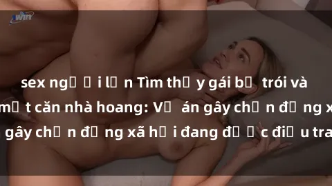 sex người lớn Tìm thấy gái bị trói và bị hiếp dâm trong một căn nhà hoang: Vụ án gây chấn động xã hội đang được điều tra vào.
