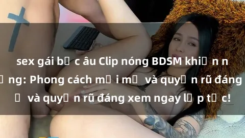 sex gái bắc âu Clip nóng BDSM khiến người xem phát cuồng: Phong cách mới mẻ và quyến rũ đáng xem ngay lập tức!