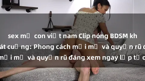 sex mẹ con việt nam Clip nóng BDSM khiến người xem phát cuồng: Phong cách mới mẻ và quyến rũ đáng xem ngay lập tức!