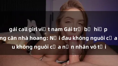 gái call girl việt nam Gái trẻ bị hiếp dâm bạo lực trong căn nhà hoang: Nỗi đau không nguôi của nạn nhân vô tội