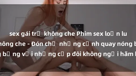 sex gái trẻ không che Phim sex loạn luân đầy kích thích không che - Đón chờ những cảnh quay nóng bỏng với những cặp đôi không ngại hãm hiếp gia đình trong lòng