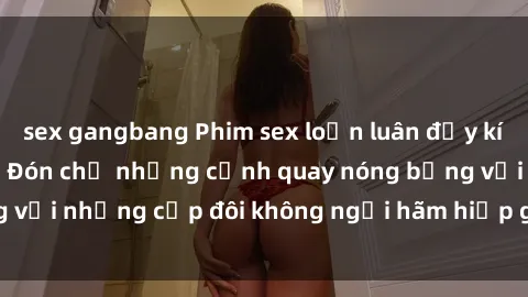 sex gangbang Phim sex loạn luân đầy kích thích không che - Đón chờ những cảnh quay nóng bỏng với những cặp đôi không ngại hãm hiếp gia đình trong lòng