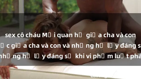 sex cô cháu Mối quan hệ giữa cha và con: Sự thật về tình dục giữa cha và con và những hệ lụy đáng sợ khi vi phạm luật pháp.