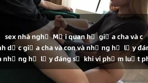 sex nhà nghỉ Mối quan hệ giữa cha và con: Sự thật về tình dục giữa cha và con và những hệ lụy đáng sợ khi vi phạm luật pháp.