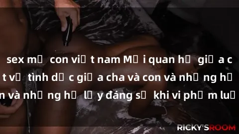 sex mẹ con việt nam Mối quan hệ giữa cha và con: Sự thật về tình dục giữa cha và con và những hệ lụy đáng sợ khi vi phạm luật pháp.