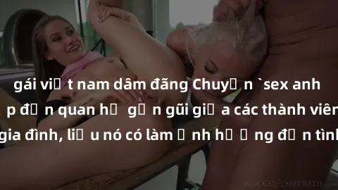 gái việt nam dâm đãng Chuyện `sex anh em ruột` - Đề cập đến quan hệ gần gũi giữa các thành viên trong gia đình, liệu nó có làm ảnh hưởng đến tình cảm gia đình hay không?