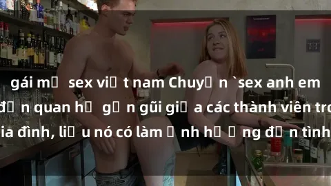 gái mỹ sex việt nam Chuyện `sex anh em ruột` - Đề cập đến quan hệ gần gũi giữa các thành viên trong gia đình, liệu nó có làm ảnh hưởng đến tình cảm gia đình hay không?