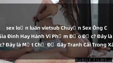 sex loạn luân vietsub Chuyện Sex Ông Cháu: Mối Quan Hệ Gia Đình Hay Hành Vi Phạm Đạo Đức? Đây là Một Chủ Đề Gây Tranh Cãi Trong Xã Hội Hiện Nay.