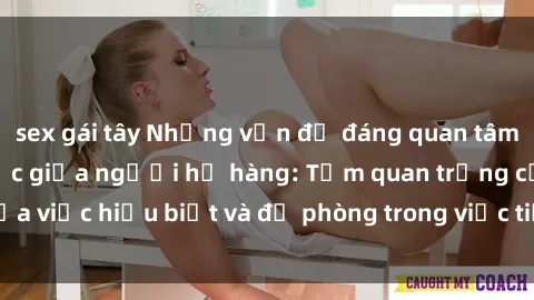 sex gái tây Những vấn đề đáng quan tâm về quan hệ tình dục giữa người họ hàng: Tầm quan trọng của việc hiểu biết và đề phòng trong việc tiếp xúc trong gia đình.