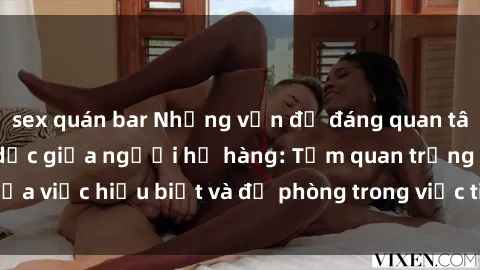 sex quán bar Những vấn đề đáng quan tâm về quan hệ tình dục giữa người họ hàng: Tầm quan trọng của việc hiểu biết và đề phòng trong việc tiếp xúc trong gia đình.