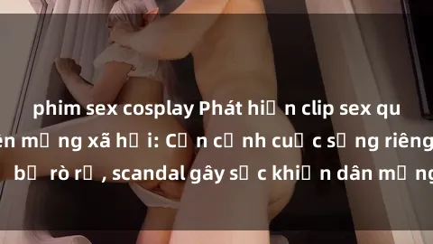 phim sex cosplay Phát hiện clip sex quay lén hot nhất trên mạng xã hội: Cận cảnh cuộc sống riêng tư bị rò rỉ, scandal gây sốc khiến dân mạng không khỏi bàng hoàng