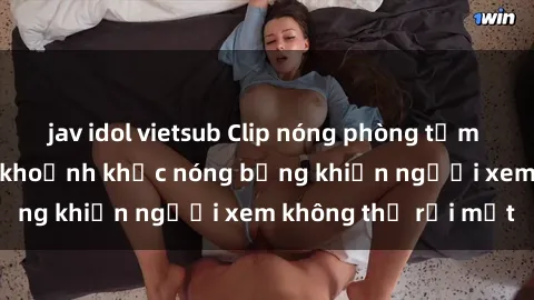 jav idol vietsub Clip nóng phòng tắm gây sốt: Cận cảnh khoảnh khắc nóng bỏng khiến người xem không thể rời mắt